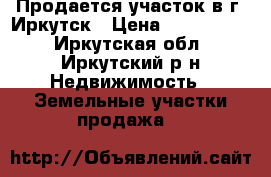 Продается участок в г. Иркутск › Цена ­ 2 500 000 - Иркутская обл., Иркутский р-н Недвижимость » Земельные участки продажа   